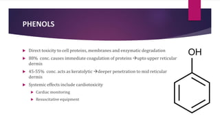 PHENOLS
 Direct toxicity to cell proteins, membranes and enzymatic degradation
 88% conc. causes immediate coagulation of proteins upto upper reticular
dermis
 45-55% conc. acts as keratolytic deeper penetration to mid reticular
dermis
 Systemic effects include cardiotoxicity
 Cardiac monitoring
 Resuscitative equipment
 
