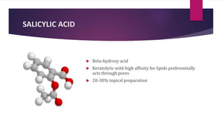 SALICYLIC ACID
 Beta-hydroxy acid
 Keratolytic with high affinity for lipids preferentially
acts through pores
 20-30% topical preparation
 