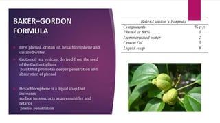 BAKER–GORDON
FORMULA
 88% phenol , croton oil, hexachlorophene and
distilled water
 Croton oil is a vesicant derived from the seed
of the Croton tiglium
plant that promotes deeper penetration and
absorption of phenol
 Hexachlorophene is a liquid soap that
increases
surface tension, acts as an emulsifier and
retards
phenol penetration
 
