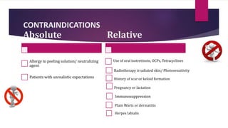 CONTRAINDICATIONS
Absolute
Allergy to peeling solution/ neutralizing
agent
Patients with unrealistic expectations
Immunosuppression
Relative
Use of oral isotretinoin, OCPs, Tetracyclines
Pregnancy or lactation
Herpes labialis
Plain Warts or dermatitis
Radiotherapy irradiated skin/ Photosensitivity
History of scar or keloid formation
 