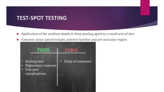 TEST-SPOT TESTING
 Application of the medium-depth or deep-peeling agent to a small area of skin
 Common areas: lateral temple, anterior hairline and pre-auricular region
• Healing time
• Pigmentary response
• Post peel
complications
• Delay of treatment
 