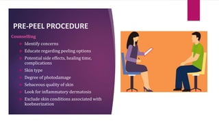 PRE-PEEL PROCEDURE
Counselling
 Identify concerns
 Educate regarding peeling options
 Potential side effects, healing time,
complications
 Skin type
 Degree of photodamage
 Sebaceous quality of skin
 Look for inflammatory dermatosis
 Exclude skin conditions associated with
koebnerization
 