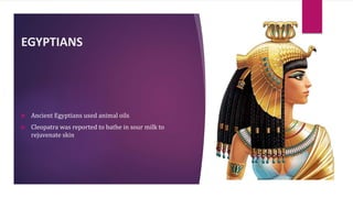 EGYPTIANS
 Ancient Egyptians used animal oils
 Cleopatra was reported to bathe in sour milk to
rejuvenate skin
 
