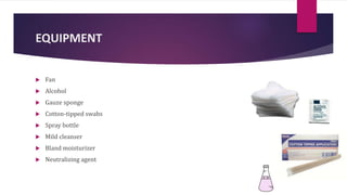 EQUIPMENT
 Fan
 Alcohol
 Gauze sponge
 Cotton-tipped swabs
 Spray bottle
 Mild cleanser
 Bland moisturizer
 Neutralizing agent
 