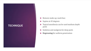 TECHNIQUE
 Remove make up; wash face
 Supine at 45 degrees
 Topical anesthesia can be used medium depth
peels
 Sedation and analgesia for deep peels
 Degreasing for uniform penetration
 