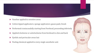  Vaseline applied to sensitive areas
 Cotton tipped applicators; sponge applicators; gauze pads; brush
 Performed craniocaudally starting from Forehead, proceeding inferiorly
 Applied clockwise or anticlockwise from forehead to chin and back
 Eyelids and periocular areas last
 Peeling chemical applied to every single anesthetic unit
 