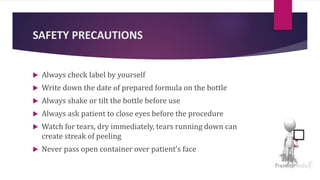 SAFETY PRECAUTIONS
 Always check label by yourself
 Write down the date of prepared formula on the bottle
 Always shake or tilt the bottle before use
 Always ask patient to close eyes before the procedure
 Watch for tears, dry immediately, tears running down can
create streak of peeling
 Never pass open container over patient’s face
 