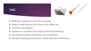 TIPS
 Rubbing using gauze is better than painting
 Apply to small dark areas first then to the whole skin
 Continue to the hairline
 Continue for 1cm below the hairline and neck (feathering)
 For treating wrinkles around eyes, skin is stretched
 During the peeling process skin is cooled with a fan continuously
 