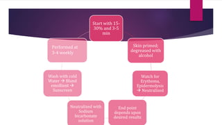 Start with 15-
30% and 3-5
min
Skin primed;
degreased with
alcohol
Watch for
Erythema,
Epidermolysis
 Neutralized
End point
depends upon
desired results
Neutralized with
Sodium
bicarbonate
solution
Wash with cold
Water  Bland
emollient 
Sunscreen
Performed at
3-4 weekly
 