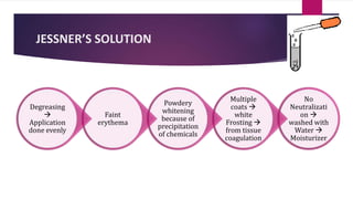 JESSNER’S SOLUTION
No
Neutralizati
on 
washed with
Water 
Moisturizer
Multiple
coats 
white
Frosting 
from tissue
coagulation
Powdery
whitening
because of
precipitation
of chemicals
Faint
erythema
Degreasing

Application
done evenly
 