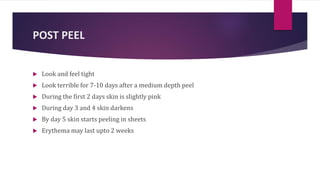 POST PEEL
 Look and feel tight
 Look terrible for 7-10 days after a medium depth peel
 During the first 2 days skin is slightly pink
 During day 3 and 4 skin darkens
 By day 5 skin starts peeling in sheets
 Erythema may last upto 2 weeks
 