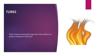 TURKS
 Turks would intentionally singe their skin with fire to
achieve exfoliation of the skin
 