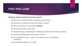 POST-PEEL CARE
Medium depth and Deep chemical peel
 Necrotic, exfoliated skin, erythema and edema
 Measures to keep necrotic skin layer in place
 Bland emollient or ointment dabbed
 Keep skin moist; mild soap
 Avoid picking, scratching or rubbing to prevent premature peeling
 Avoid spraying water directly to the face
 For exudative areas ; acetic acid compresses or antibiotic
ointment
 Re-epithelization in 5-7 days
 