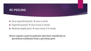 RE-PEELING
 Very superficial peels  once a week
 Superficial peels  once every 2 weeks
 Medium depth peels  once every 3-4 weeks
Never repeat a peel in patients who have sensitivity or
persistent erythema from a previous peel
 