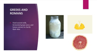 GREEKS AND
ROMANS
 Used soured milk,
fermented grape juice, and
lemon extract to clarify
their skin
 