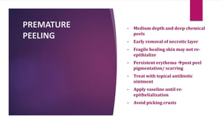 PREMATURE
PEELING
• Medium depth and deep chemical
peels
• Early removal of necrotic layer
• Fragile healing skin may not re-
epithialize
• Persistent erythema post peel
pigmentation/ scarring
• Treat with topical antibiotic
ointment
• Apply vaseline until re-
epithelialization
• Avoid picking crusts
 