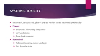 SYSTEMIC TOXICITY
 Resorcinol, salicylic acid, phenol applied on skin can be absorbed systemically
 Phenol
 Tachycardia followed by arrhythmias
 Laryngeal edema
 Toxic shock syndrome
 Resorcinol
 Pallor, cold sweating, tremors, collapse
 Anti thyroid activity
 