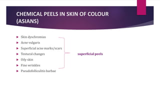 CHEMICAL PEELS IN SKIN OF COLOUR
(ASIANS)
 Skin dyschromias
 Acne vulgaris
 Superficial acne marks/scars
 Textural changes superficial peels
 Oily skin
 Fine wrinkles
 Pseudofolliculitis barbae
 