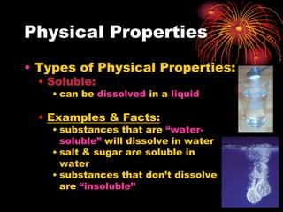 Physical Properties
• Types of Physical Properties:
• Soluble:

• can be dissolved in a liquid

• Examples & Facts:

• substances that are “watersoluble” will dissolve in water
• salt & sugar are soluble in
water
• substances that don’t dissolve
are “insoluble”

 