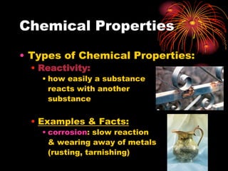 Chemical Properties
• Types of Chemical Properties:
• Reactivity:
• how easily a substance
reacts with another
substance

• Examples & Facts:
• corrosion: slow reaction
& wearing away of metals
(rusting, tarnishing)

 
