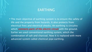 EARTHING
• The main objective of earthing system is to ensure the safety of
life and the property from hazards. It also protects from
electrical fires and electrical shocks. An earthing is circuitry
which connects parts of the electric circuit with the ground.
Earlier we used conventional earthing system, which the
combination of salt and charcoal. Now it is replaced with more
advanced system called chemical pipe earthing.