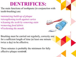 102
DENTRIFICES:
The main functions of toothpaste (in conjunction with
tooth-brushing) are:
•minimizing build-up of plaque
•strengthening teeth against caries
•cleaning the teeth by removing stain
•removing food debris
•Freshening the mouth.
Brushing must be carried out regularly, correctly and
for a sufficient length of time (at least one minute
twice a day) to be effective.
Three minutes is probably the minimum for fully
effective plaque removal.
 