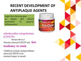 105
RECENT DEVELOPMENT OF
ANTIPLAQUE AGENTS
sugar-free chewing gum
on plaque and clinical
parameters of gingival
inflammation:
chlorhexidine tetrapalmitate
(CHXTP):
•Results showed CHXTP salt –low
tendency to stain
•Addition of polyvinylpyrrolidone
allowed CHXTP to be
retained longer in mouth
Renato FM et al
 