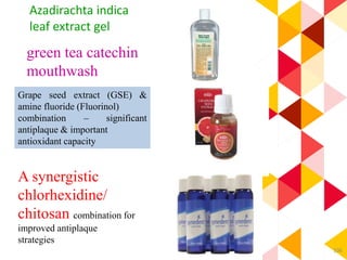106
green tea catechin
mouthwash
Grape seed extract (GSE) &
amine fluoride (Fluorinol)
combination – significant
antiplaque & important
antioxidant capacity
A synergistic
chlorhexidine/
chitosan combination for
improved antiplaque
strategies
Azadirachta indica
leaf extract gel
 