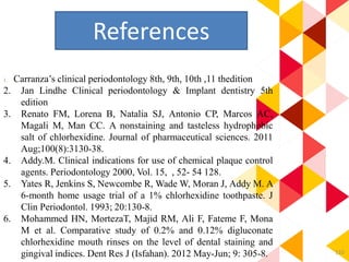 110
1. Carranza’s clinical periodontology 8th, 9th, 10th ,11 thedition
2. Jan Lindhe Clinical periodontology & Implant dentistry 5th
edition
3. Renato FM, Lorena B, Natalia SJ, Antonio CP, Marcos AC,
Magali M, Man CC. A nonstaining and tasteless hydrophobic
salt of chlorhexidine. Journal of pharmaceutical sciences. 2011
Aug;100(8):3130-38.
4. Addy.M. Clinical indications for use of chemical plaque control
agents. Periodontology 2000, Vol. 15, , 52- 54 128.
5. Yates R, Jenkins S, Newcombe R, Wade W, Moran J, Addy M. A
6-month home usage trial of a 1% chlorhexidine toothpaste. J
Clin Periodontol. 1993; 20:130-8.
6. Mohammed HN, MortezaT, Majid RM, Ali F, Fateme F, Mona
M et al. Comparative study of 0.2% and 0.12% digluconate
chlorhexidine mouth rinses on the level of dental staining and
gingival indices. Dent Res J (Isfahan). 2012 May-Jun; 9: 305-8.
References
 