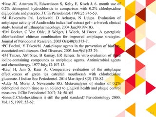 111
•Hase JC, Attstrom R, Edwardsson S, Kelty E, Kisch J. 6- month use of
0.2% delmopinol hydrochloride in comparison with 0.2% chlorhexidine
digluconate and placebo. J Clin Periodontol. 1998;25:746-53.
•M Raveendra Pai, Leelavathi D Acharya, N Udupa. Evaluation of
antiplaque activity of Azadirachta indica leaf extract gel – a 6-week clinical
study. Journal of Ethnopharmacology. 2004 Jan;90:99-103.
•EM Decker, C Von Ohle, R Weiger, I Wiech, M Brecx. A synergistic
chlorhexidine/ chitosan combination for improved antiplaque strategies.
Journal of Periodontal Research. 2005 Oct;40(5):373-7.
•PC Baehni, Y Takeuchi. Anti-plaque agents in the prevention of biofilm-
associated oral diseases. Oral Diseases. 2003 Jun;9(s1):23-29.
•JM Tanzer, AM Slee, B Kamay, ER Scheer. In vitro evaluation of three
iodine-containing compounds as antiplaque agents. Antimicrobial agents
and chemotherapy. 1977 July;12:107-13.
•Kaur H, Jain S, Kaur A. Comparative evaluation of the antiplaque
effectiveness of green tea catechin mouthwash with chlorhexidine
gluconate. J Indian Soc Periodontol. 2014 Mar-Apr;18(2):178-82
•Addy M, Moran J, Newcombe RG. Meta-analyses of studies of 0.2%
delmopinol mouth rinse as an adjunct to gingival health and plaque control
measures. J Clin Periodontol 2007; 34: 58–65
•Jones.C.Chlorhexidine:is it still the gold standard? Periodontology 2000,
Vol. 15, 1997, 55-62.
 