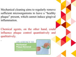 14
Mechanical cleaning aims to regularly remove
sufficient microorganisms to leave a “healthy
plaque” present, which cannot induce gingival
inflammation.
Chemical agents, on the other hand, could
influence plaque control quantitatively and
qualitatively.
.
 
