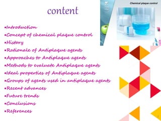 2
content
Introduction
Concept of chemical plaque control
History
Rationale of Antiplaque agents
Approaches to Antiplaque agents
Methods to evaluate Antiplaque agents
Ideal properties of Antiplaque agents
Groups of agents used in antiplaque agents
Recent advances
Future trends
Conclusions
References
 