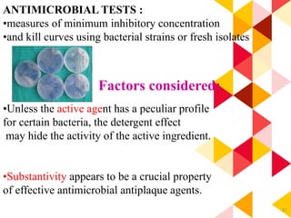 21
ANTIMICROBIAL TESTS :
•measures of minimum inhibitory concentration
•and kill curves using bacterial strains or fresh isolates
Factors considered:
•Unless the active agent has a peculiar profile
for certain bacteria, the detergent effect
may hide the activity of the active ingredient.
•Substantivity appears to be a crucial property
of effective antimicrobial antiplaque agents.
 