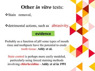 22
Other in vitro tests:
Stain removal,
detrimental actions, such as abrasivity.
Probably as a function of pH some types of mouth
rinse and toothpaste have the potential to erode
tooth tissue- Addy et al.
Stain control is perhaps more easily modeled,
particularly using forced staining methods
involving chlorhexidine - Addy et al in 1991
evidence
 