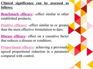 24
Clinical significance can be assessed as
follows:
Benchmark efficacy: -effect similar to other
established products;
Positive efficacy: -effect similar to or greater
than the most effective formulation to date;
Disease efficacy: effect on a causative factor
that reduces a disease or condition;
Proportional efficacy: achieving a previously
agreed proportional reduction in a parameter
compared with control.
 