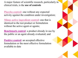 25
A major feature of scientific research, particularly in
clinical trials, is the use of controls
Placebo control: one without any expected
activity against the condition under investigation;
Minus active ingredient control: one that is
identical to the test product or formulation
without the active agent or agents;
Benchmark control: a product already in use by
the public or an agent already evaluated; and
Positive control: an accepted effective
formulation or the most effective formulation
available to date
 