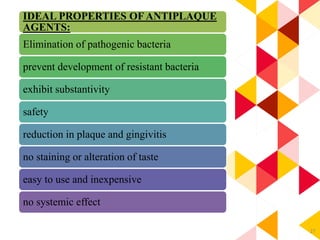 27
IDEAL PROPERTIES OF ANTIPLAQUE
AGENTS:
Elimination of pathogenic bacteria
prevent development of resistant bacteria
exhibit substantivity
safety
reduction in plaque and gingivitis
no staining or alteration of taste
easy to use and inexpensive
no systemic effect
 