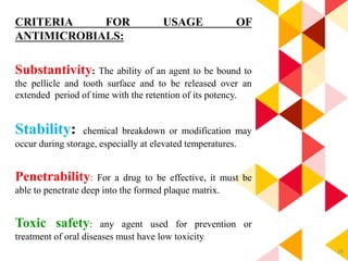 28
CRITERIA FOR USAGE OF
ANTIMICROBIALS:
Substantivity: The ability of an agent to be bound to
the pellicle and tooth surface and to be released over an
extended period of time with the retention of its potency.
Stability: chemical breakdown or modification may
occur during storage, especially at elevated temperatures.
Penetrability: For a drug to be effective, it must be
able to penetrate deep into the formed plaque matrix.
Toxic safety: any agent used for prevention or
treatment of oral diseases must have low toxicity.
 