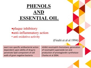 PHENOLS
AND
ESSENTIAL OIL:
plaque inhibitory
anti-inflammatory action
• anti oxidative activity
(Firalti et al al 1994)
exert non specific antibacterial action
dependent upon ability of drug to
penetrate lipid component of cell
walls of gram negative bacteria
inhibit neutrophil chemotaxis, generation
of neutrophil superoxide ion and
production of prostaglandin synthetase-
Charles et al 2004.
 