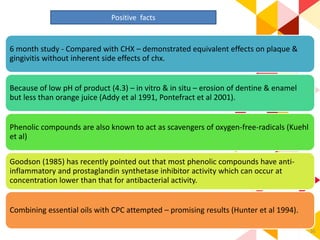 36
Positive facts
6 month study - Compared with CHX – demonstrated equivalent effects on plaque &
gingivitis without inherent side effects of chx.
Because of low pH of product (4.3) – in vitro & in situ – erosion of dentine & enamel
but less than orange juice (Addy et al 1991, Pontefract et al 2001).
Phenolic compounds are also known to act as scavengers of oxygen-free-radicals (Kuehl
et al)
Goodson (1985) has recently pointed out that most phenolic compounds have anti-
inflammatory and prostaglandin synthetase inhibitor activity which can occur at
concentration lower than that for antibacterial activity.
Combining essential oils with CPC attempted – promising results (Hunter et al 1994).
 