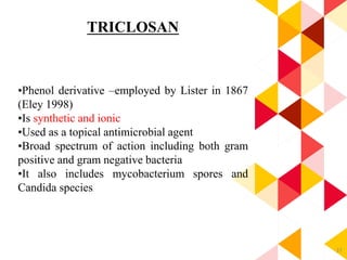 37
TRICLOSAN
•Phenol derivative –employed by Lister in 1867
(Eley 1998)
•Is synthetic and ionic
•Used as a topical antimicrobial agent
•Broad spectrum of action including both gram
positive and gram negative bacteria
•It also includes mycobacterium spores and
Candida species.
 