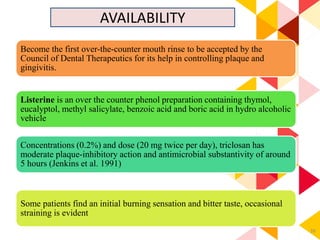 39
AVAILABILITY
tooth paste and mouthrinse
Concentrations (0.2%) and dose (20 mg twice per day), triclosan has
moderate plaque-inhibitory action and antimicrobial substantivity of around
5 hours (Jenkins et al. 1991)
Listerine is an over the counter phenol preparation containing thymol,
eucalyptol, methyl salicylate, benzoic acid and boric acid in hydro alcoholic
vehicle
Some patients find an initial burning sensation and bitter taste, occasional
straining is evident
Become the first over-the-counter mouth rinse to be accepted by the
Council of Dental Therapeutics for its help in controlling plaque and
gingivitis.
 