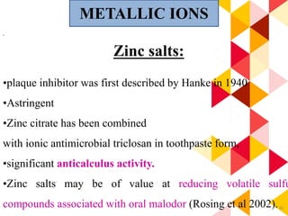 41
.
Zinc salts:
•plaque inhibitor was first described by Hanke in 1940
•Astringent
•Zinc citrate has been combined
with ionic antimicrobial triclosan in toothpaste form,
•significant anticalculus activity.
•Zinc salts may be of value at reducing volatile sulfu
compounds associated with oral malodor (Rosing et al 2002).
METALLIC IONS
 