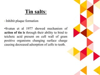 42
Tin salts:
• Inhibit plaque formation
•Svatun et al 1977 showed mechanism of
action of tin is through their ability to bind to
teichoic acid present on cell wall of gram
positive organisms changing surface charge
causing decreased adsorption of cells to teeth.
 