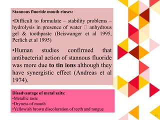 43
Disadvantage of metal salts:
•Metallic taste
•Dryness of mouth
•Yellowish brown discoloration of teeth and tongue
Stannous fluoride mouth rinses:
•Difficult to formulate – stability problems –
hydrolysis in presence of water anhydrous
gel & toothpaste (Beiswanger et al 1995,
Perlich et al 1995)
•Human studies confirmed that
antibacterial action of stannous fluoride
was more due to tin ions although they
have synergistic effect (Andreas et al
1974).
 