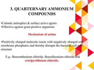 44
3. QUARTERNARYAMMONIUM
COMPOUNDS
•Cationic antiseptics & surface active agents
•Effective against gram positive organisms
Mechanism of action
•Positively charged molecule reacts with negatively charged cell
membrane phosphates and thereby disrupts the bacterial cell wall
structure
E.g.: Benzanthonium chloride, Benzalleonium chloride and
cetylpyridinium chloride.
 