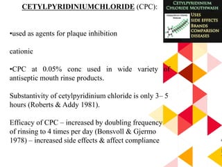 4
5
CETYLPYRIDINIUMCHLORIDE (CPC):
•used as agents for plaque inhibition
cationic
•CPC at 0.05% conc used in wide variety of
antiseptic mouth rinse products.
Substantivity of cetylpyridinium chloride is only 3– 5
hours (Roberts & Addy 1981).
Efficacy of CPC – increased by doubling frequency
of rinsing to 4 times per day (Bonsvoll & Gjermo
1978) – increased side effects & affect compliance
 