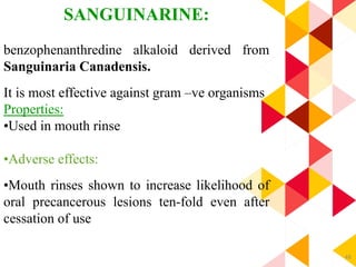 48
SANGUINARINE:
benzophenanthredine alkaloid derived from
Sanguinaria Canadensis.
It is most effective against gram –ve organisms
Properties:
•Used in mouth rinse
•Adverse effects:
•Mouth rinses shown to increase likelihood of
oral precancerous lesions ten-fold even after
cessation of use
 