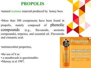 50
PROPOLIS
•natural resinous material produced by honey bees
•More than 300 components have been found in
propolis, mainly composed of phenolic
compounds (e.g., flavonoids, aromatic
compounds), terpenes, and essential oil. Flavonoids
and cinnamic acid.
•antimicrobial properties,
•the use of it as
• a mouthwash is questionable-
•Murray et al 1997.
 