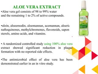52
ALOE VERA EXTRACT
•Aloe vera gel consists of 98 to 99% water
and the remaining 1 to 2% of active compounds.
•aloin, aloeemodin, aloemannan, acemannan, aloeride,
naftoquinones, methylchromones, flavonoids, saponin,
sterols, amino acids, and vitamins.
• A randomized controlled study using 100% aloe vera
extract showed significant reduction in plaque
formation with no reported side effects.
•The antimicrobial effect of aloe vera has been
demonstrated earlier in an in vitro study.
 